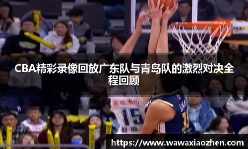 CBA精彩录像回放广东队与青岛队的激烈对决全程回顾